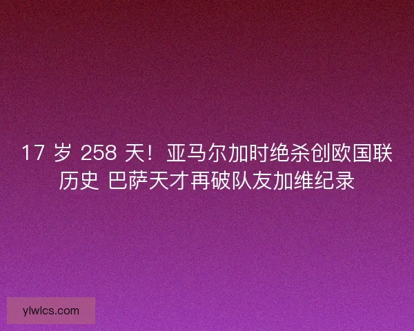 17 岁 258 天！亚马尔加时绝杀创欧国联历史 巴萨天才再破队友加维纪录