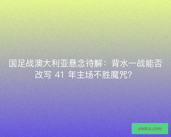 国足战澳大利亚悬念待解：背水一战能否改写 41 年主场不胜魔咒？