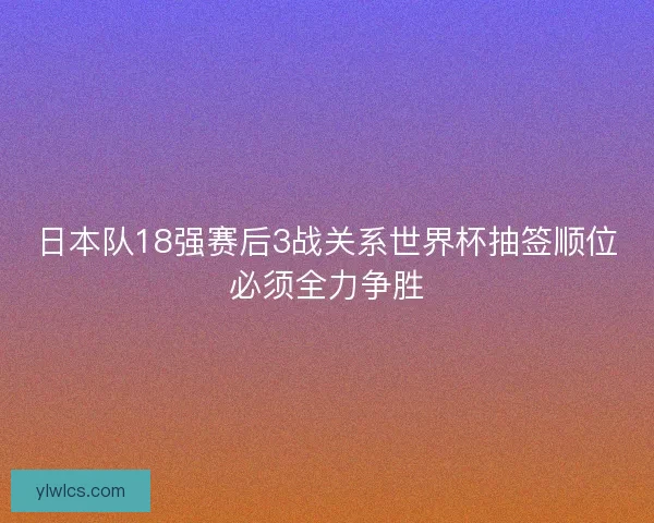 日本队18强赛后3战关系世界杯抽签顺位必须全力争胜