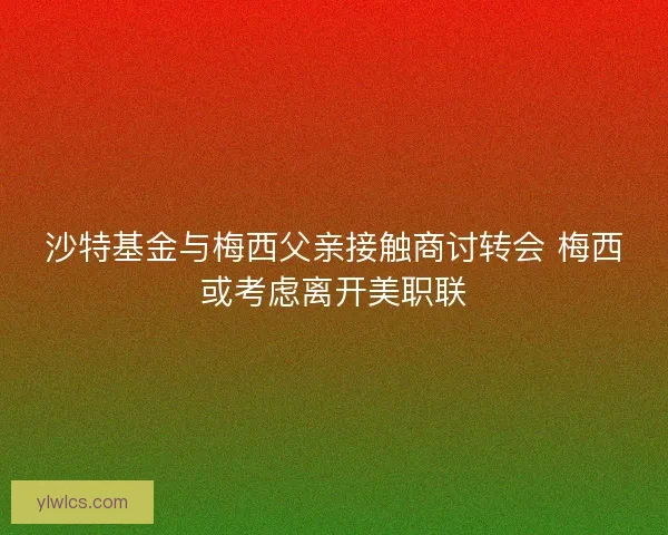 沙特基金与梅西父亲接触商讨转会 梅西或考虑离开美职联 沙特基金与梅西父亲接触商讨转会 梅西或考虑离开美职联