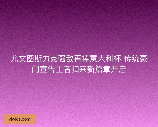 尤文图斯力克强敌再捧意大利杯 传统豪门宣告王者归来新篇章开启