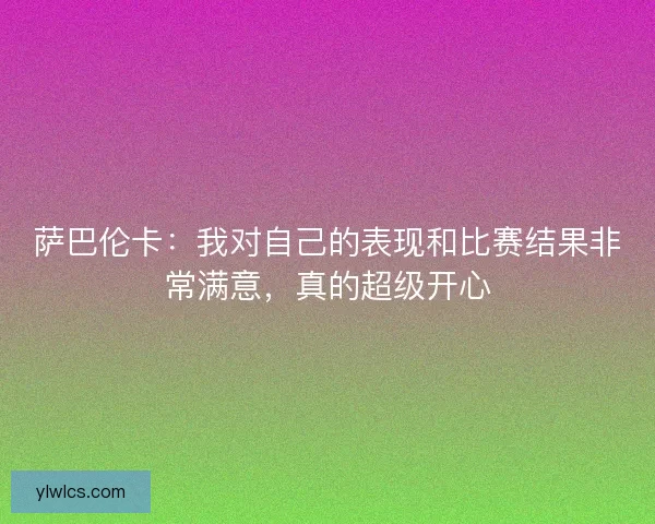萨巴伦卡：我对自己的表现和比赛结果非常满意，真的超级开心