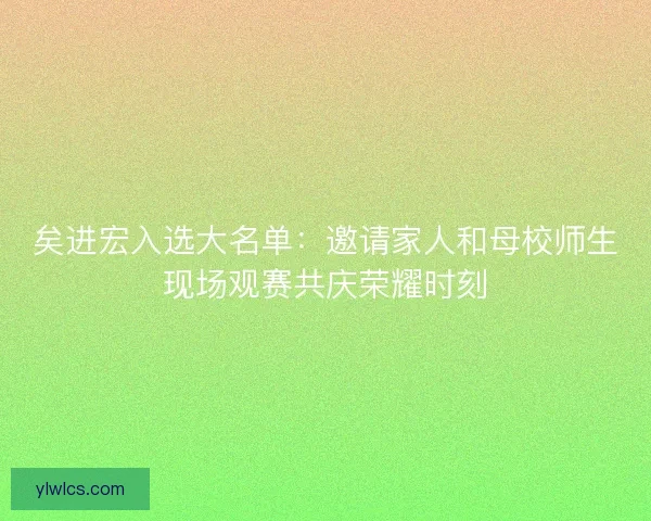 矣进宏入选大名单：邀请家人和母校师生现场观赛共庆荣耀时刻