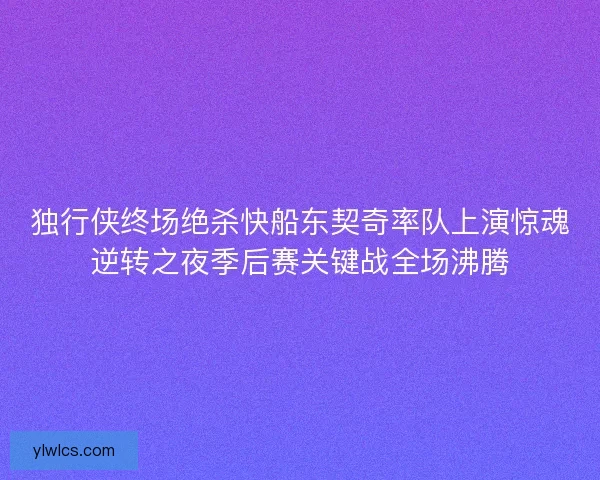 独行侠终场绝杀快船东契奇率队上演惊魂逆转之夜季后赛关键战全场沸腾