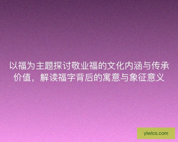 以福为主题探讨敬业福的文化内涵与传承价值，解读福字背后的寓意与象征意义