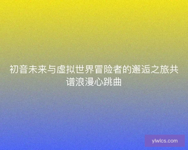 初音未来与虚拟世界冒险者的邂逅之旅共谱浪漫心跳曲