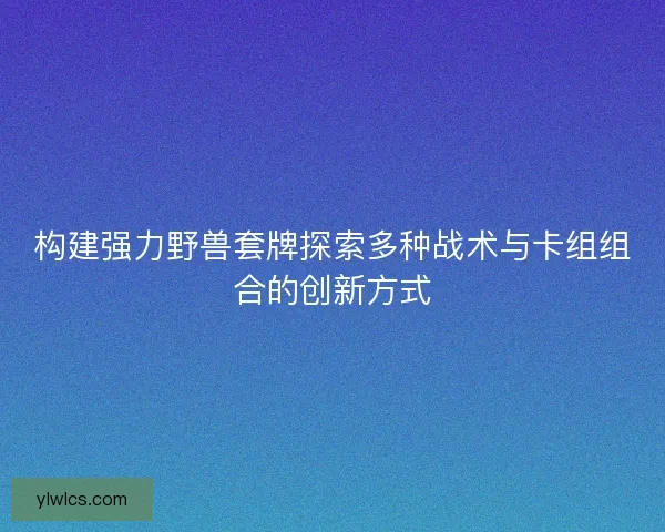构建强力野兽套牌探索多种战术与卡组组合的创新方式