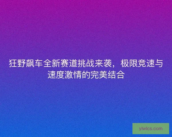 狂野飙车全新赛道挑战来袭，极限竞速与速度激情的完美结合