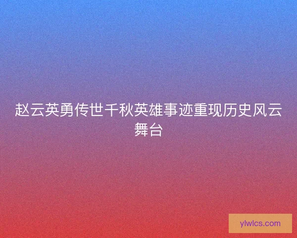 赵云英勇传世千秋英雄事迹重现历史风云舞台