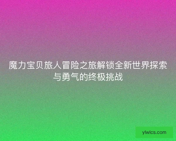 魔力宝贝旅人冒险之旅解锁全新世界探索与勇气的终极挑战 魔力宝贝旅人冒险之旅解锁全新世界探索与勇气的终极挑战