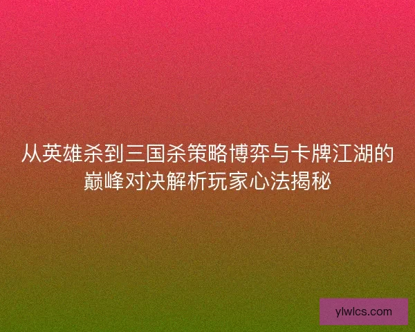 从英雄杀到三国杀策略博弈与卡牌江湖的巅峰对决解析玩家心法揭秘