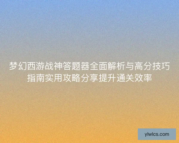 梦幻西游战神答题器全面解析与高分技巧指南实用攻略分享提升通关效率