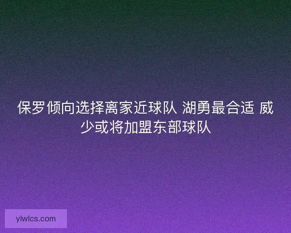 保罗倾向选择离家近球队 湖勇最合适 威少或将加盟东部球队 保罗倾向选择离家近球队 湖勇最合适 威少或将加盟东部球队