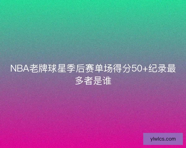 NBA老牌球星季后赛单场得分50+纪录最多者是谁