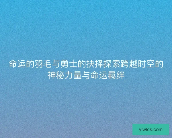 命运的羽毛与勇士的抉择探索跨越时空的神秘力量与命运羁绊