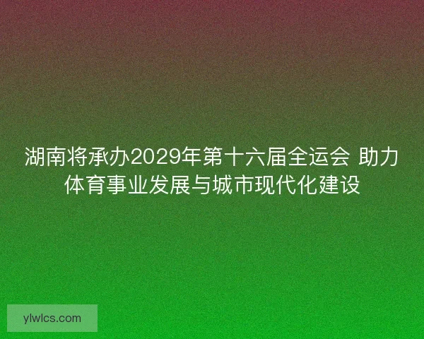 湖南将承办2029年第十六届全运会 助力体育事业发展与城市现代化建设