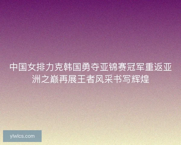 中国女排力克韩国勇夺亚锦赛冠军重返亚洲之巅再展王者风采书写辉煌