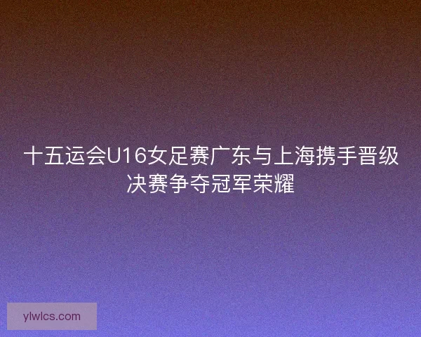 十五运会U16女足赛广东与上海携手晋级决赛争夺冠军荣耀