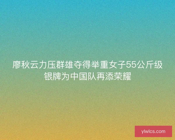 廖秋云力压群雄夺得举重女子55公斤级银牌为中国队再添荣耀