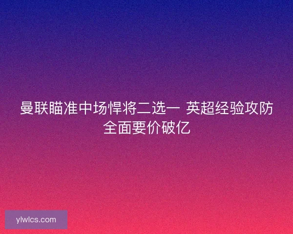 曼联瞄准中场悍将二选一 英超经验攻防全面要价破亿 曼联瞄准中场悍将二选一 英超经验攻防全面要价破亿