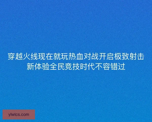 穿越火线现在就玩热血对战开启极致射击新体验全民竞技时代不容错过 穿越火线现在就玩热血对战开启极致射击新体验全民竞技时代不容错过