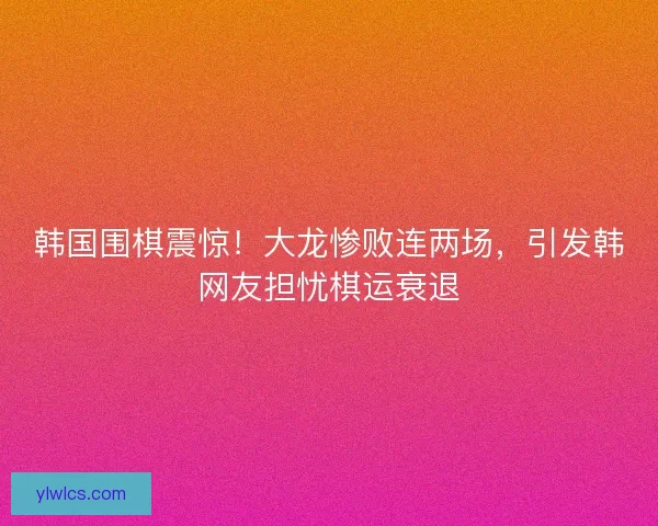 韩国围棋震惊！大龙惨败连两场，引发韩网友担忧棋运衰退