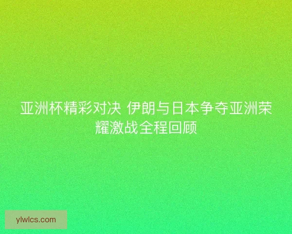 亚洲杯精彩对决 伊朗与日本争夺亚洲荣耀激战全程回顾