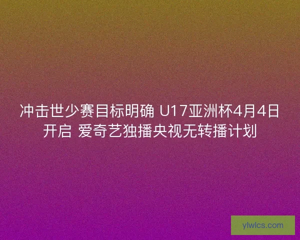 冲击世少赛目标明确 U17亚洲杯4月4日开启 爱奇艺独播央视无转播计划