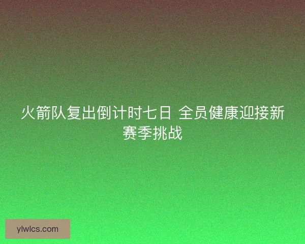 火箭队复出倒计时七日 全员健康迎接新赛季挑战 火箭队复出倒计时七日 全员健康迎接新赛季挑战