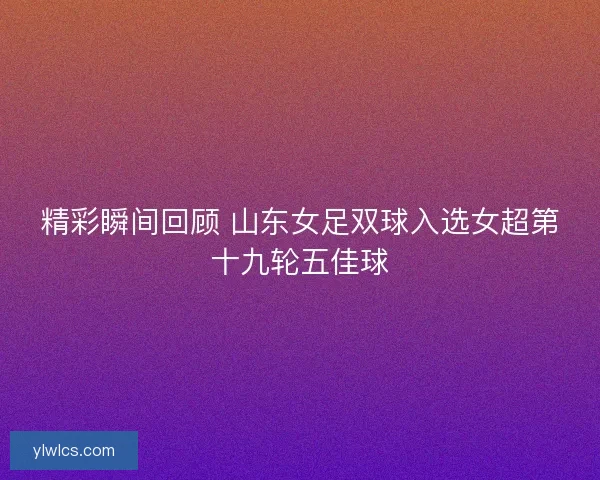 精彩瞬间回顾 山东女足双球入选女超第十九轮五佳球