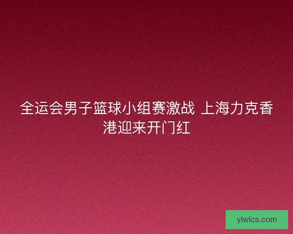 全运会男子篮球小组赛激战 上海力克香港迎来开门红