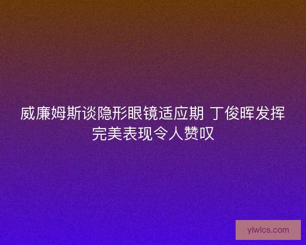 威廉姆斯谈隐形眼镜适应期 丁俊晖发挥完美表现令人赞叹