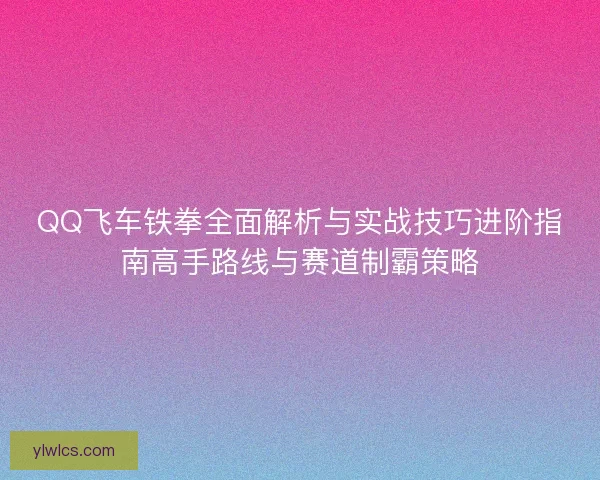 QQ飞车铁拳全面解析与实战技巧进阶指南高手路线与赛道制霸策略 QQ飞车铁拳全面解析与实战技巧进阶指南高手路线与赛道制霸策略