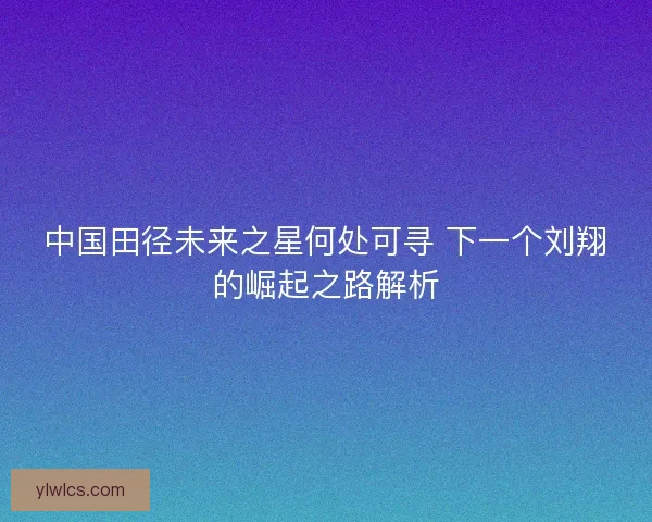中国田径未来之星何处可寻 下一个刘翔的崛起之路解析 中国田径未来之星何处可寻 下一个刘翔的崛起之路解析