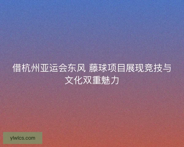 借杭州亚运会东风 藤球项目展现竞技与文化双重魅力 借杭州亚运会东风 藤球项目展现竞技与文化双重魅力
