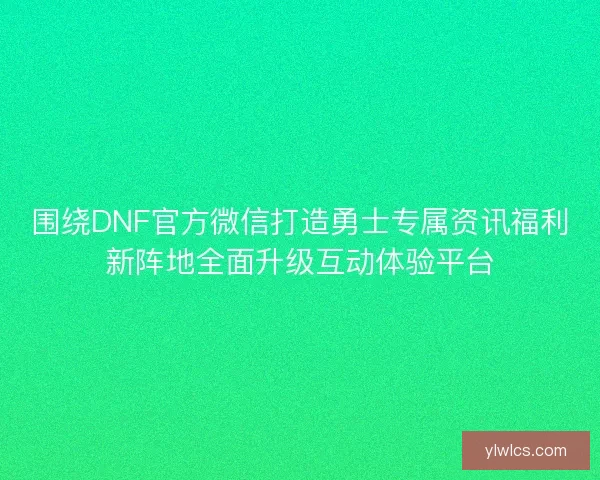 围绕DNF官方微信打造勇士专属资讯福利新阵地全面升级互动体验平台