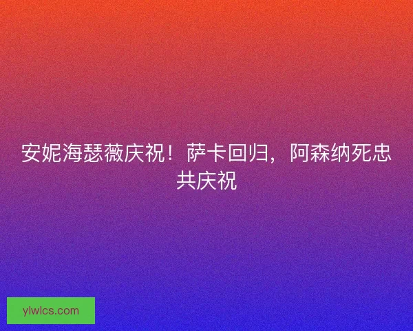 安妮海瑟薇庆祝!萨卡回归,阿森纳死忠共庆祝 安妮海瑟薇庆祝!萨卡回归,阿森纳死忠共庆祝