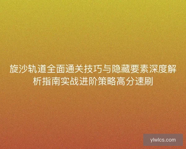 旋沙轨道全面通关技巧与隐藏要素深度解析指南实战进阶策略高分速刷 旋沙轨道全面通关技巧与隐藏要素深度解析指南实战进阶策略高分速刷