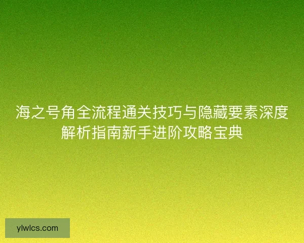 海之号角全流程通关技巧与隐藏要素深度解析指南新手进阶攻略宝典