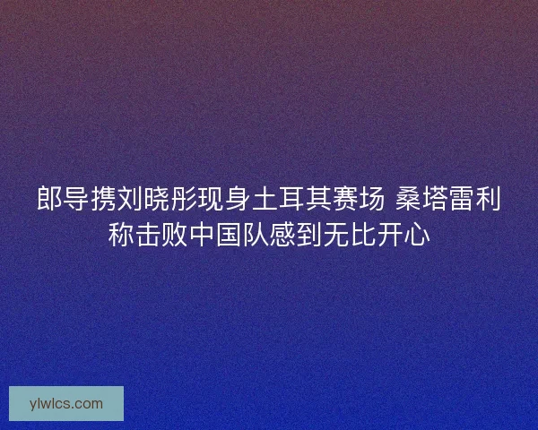 郎导携刘晓彤现身土耳其赛场 桑塔雷利称击败中国队感到无比开心 郎导携刘晓彤现身土耳其赛场 桑塔雷利称击败中国队感到无比开心