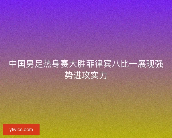 中国男足热身赛大胜菲律宾八比一展现强势进攻实力 中国男足热身赛大胜菲律宾八比一展现强势进攻实力