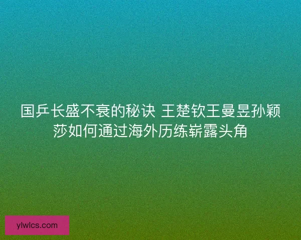 国乒长盛不衰的秘诀 王楚钦王曼昱孙颖莎如何通过海外历练崭露头角 国乒长盛不衰的秘诀 王楚钦王曼昱孙颖莎如何通过海外历练崭露头角