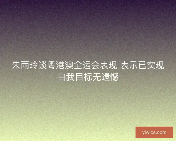 朱雨玲谈粤港澳全运会表现 表示已实现自我目标无遗憾
