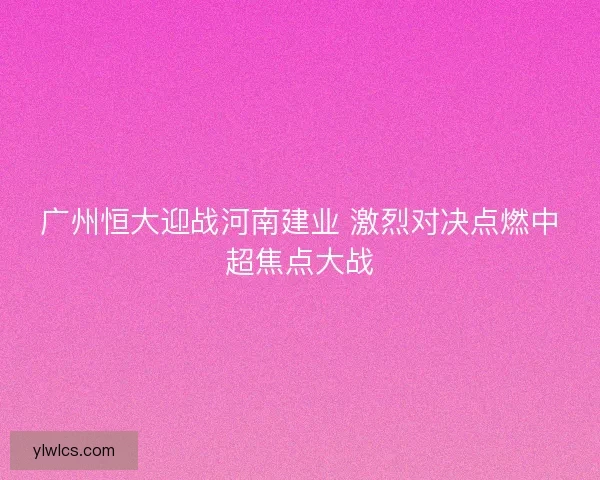 广州恒大迎战河南建业 激烈对决点燃中超焦点大战 广州恒大迎战河南建业 激烈对决点燃中超焦点大战
