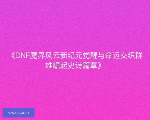 《DNF魔界风云新纪元觉醒与命运交织群雄崛起史诗篇章》