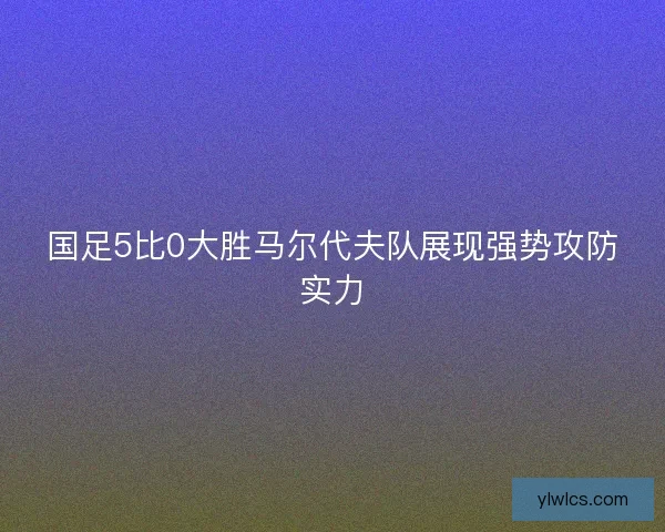 国足5比0大胜马尔代夫队展现强势攻防实力