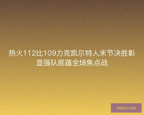 热火112比109力克凯尔特人末节决胜彰显强队底蕴全场焦点战