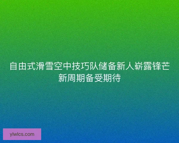自由式滑雪空中技巧队储备新人崭露锋芒新周期备受期待