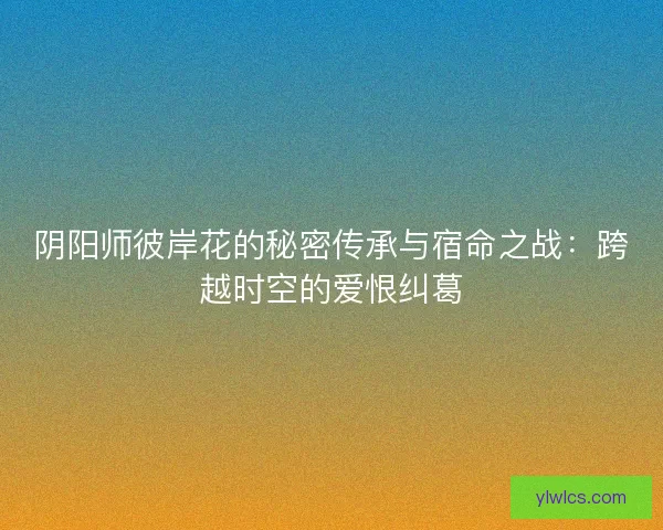 阴阳师彼岸花的秘密传承与宿命之战：跨越时空的爱恨纠葛