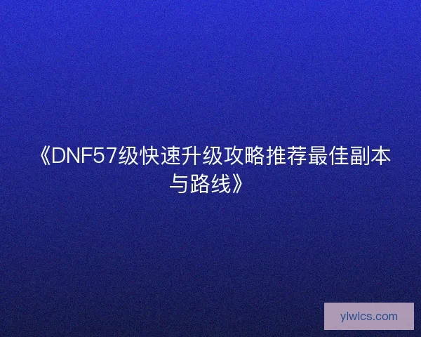《DNF57级快速升级攻略推荐最佳副本与路线》